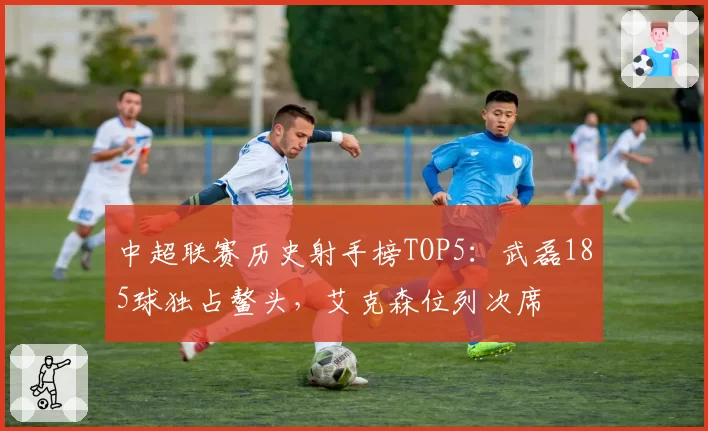 中超联赛历史射手榜TOP5：武磊185球独占鳌头，艾克森位列次席
