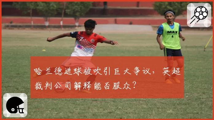 哈兰德进球被吹引巨大争议，英超裁判公司解释能否服众？