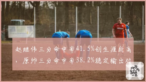赵继伟三分命中率41.5%创生涯新高，原帅三分命中率38.2%稳定输出对比
