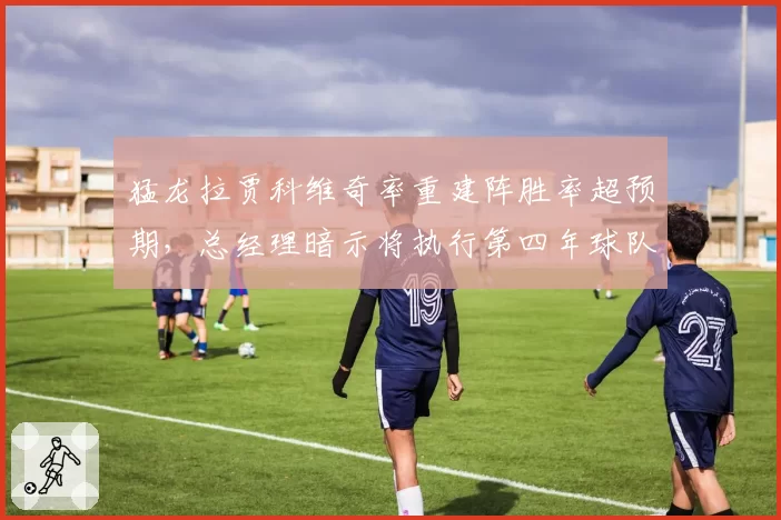 猛龙拉贾科维奇率重建阵胜率超预期，总经理暗示将执行第四年球队选项