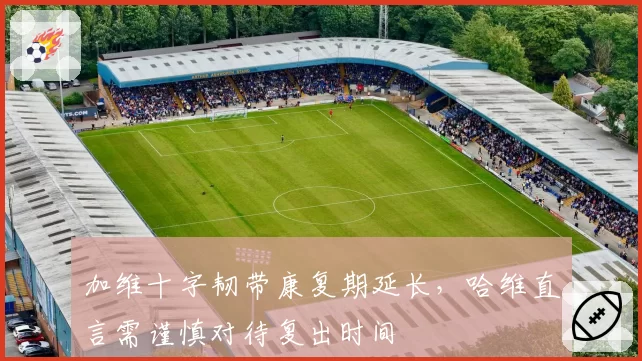 加维十字韧带康复期延长，哈维直言需谨慎对待复出时间