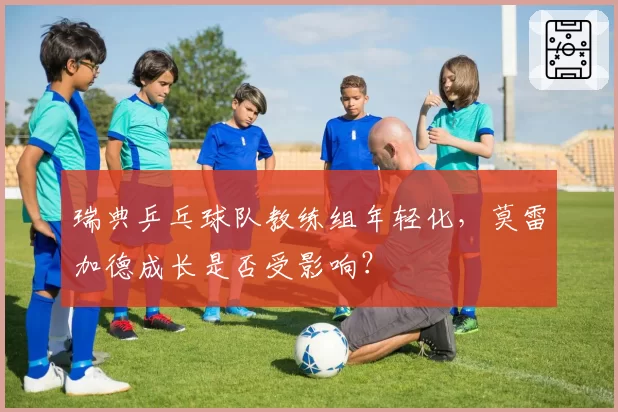 瑞典乒乓球队教练组年轻化，莫雷加德成长是否受影响？
