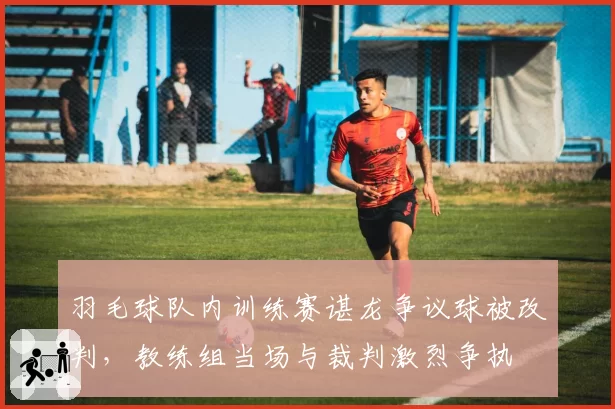 羽毛球队内训练赛谌龙争议球被改判，教练组当场与裁判激烈争执