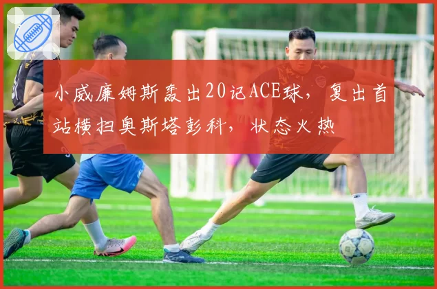 小威廉姆斯轰出20记ACE球，复出首站横扫奥斯塔彭科，状态火热
