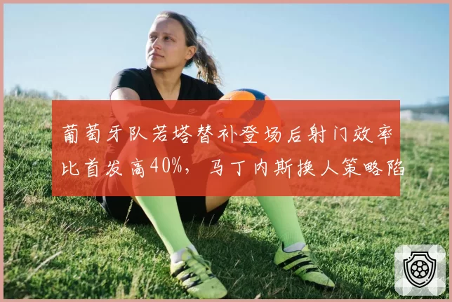 葡萄牙队若塔替补登场后射门效率比首发高40%，马丁内斯换人策略陷入数据矛盾