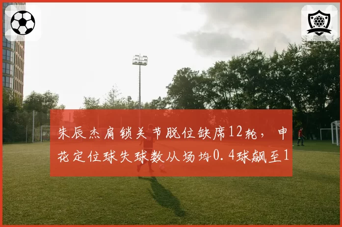 朱辰杰肩锁关节脱位缺席12轮，申花定位球失球数从场均0.4球飙至1.1球
