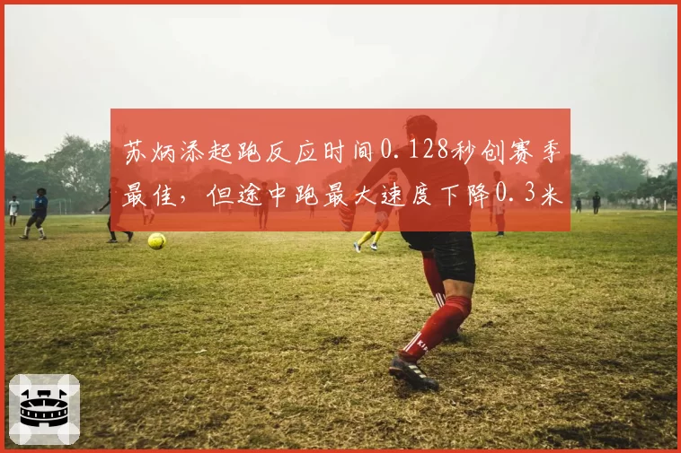 苏炳添起跑反应时间0.128秒创赛季最佳，但途中跑最大速度下降0.3米_秒