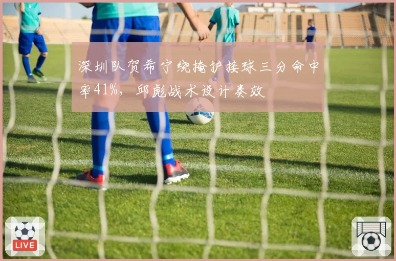 深圳队贺希宁绕掩护接球三分命中率41%，邱彪战术设计奏效