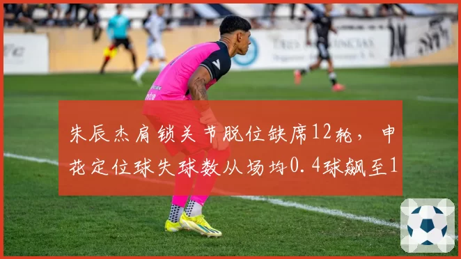 朱辰杰肩锁关节脱位缺席12轮，申花定位球失球数从场均0.4球飙至1.1球
