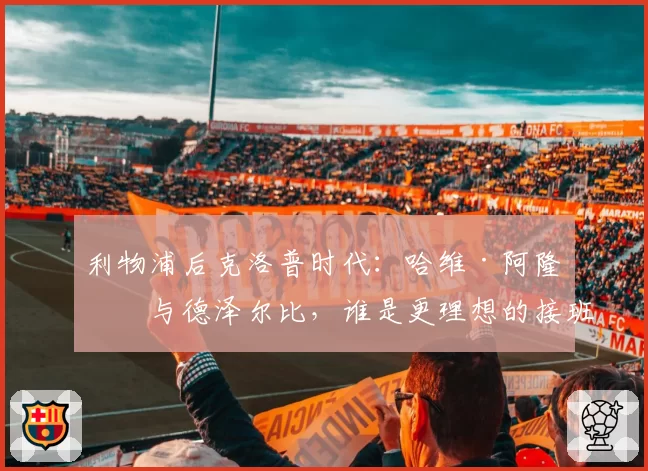 利物浦后克洛普时代：哈维·阿隆索与德泽尔比，谁是更理想的接班人？