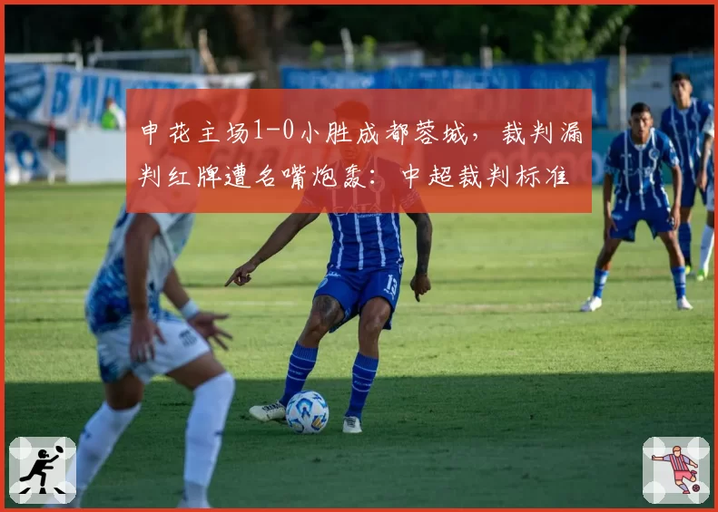 申花主场1-0小胜成都蓉城，裁判漏判红牌遭名嘴炮轰：中超裁判标准何时统一？