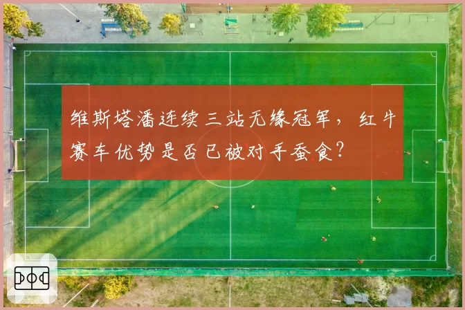 维斯塔潘连续三站无缘冠军，红牛赛车优势是否已被对手蚕食？