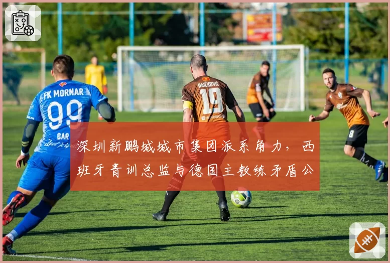 深圳新鹏城城市集团派系角力，西班牙青训总监与德国主教练矛盾公开化