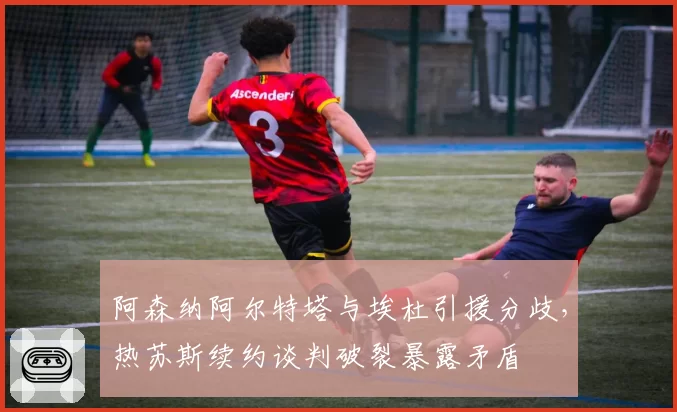 阿森纳阿尔特塔与埃杜引援分歧，热苏斯续约谈判破裂暴露矛盾