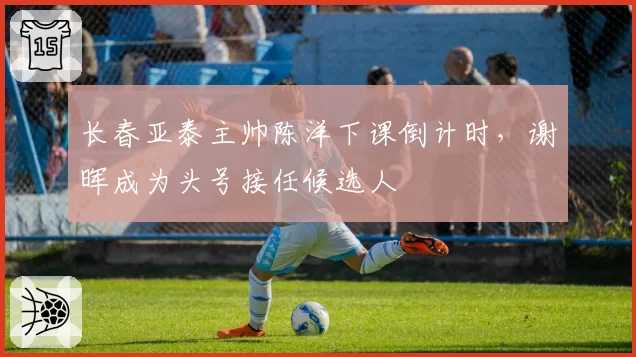 长春亚泰主帅陈洋下课倒计时，谢晖成为头号接任候选人