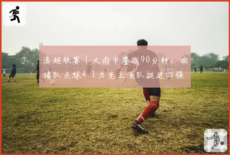 滇超联赛|大雨中鏖战90分钟,曲靖队点球4_1力克玉溪队挺进四强