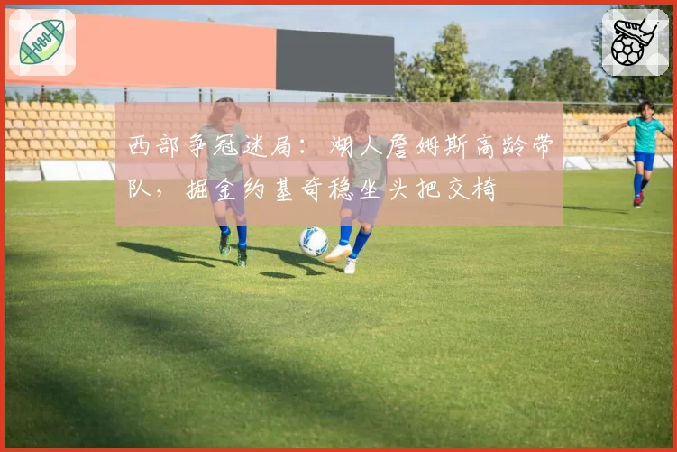 西部争冠迷局：湖人詹姆斯高龄带队，掘金约基奇稳坐头把交椅