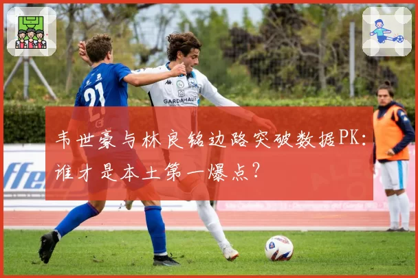 韦世豪与林良铭边路突破数据PK：谁才是本土第一爆点？