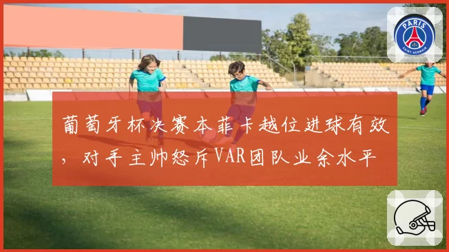 葡萄牙杯决赛本菲卡越位进球有效，对手主帅怒斥VAR团队业余水平