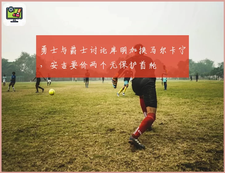 勇士与爵士讨论库明加换马尔卡宁，安吉要价两个无保护首轮