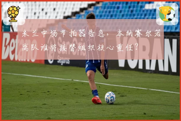 米兰中场节拍器告急,本纳赛尔若离队谁将接替组织核心重任?