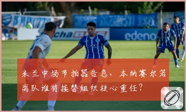 米兰中场节拍器告急,本纳赛尔若离队谁将接替组织核心重任?