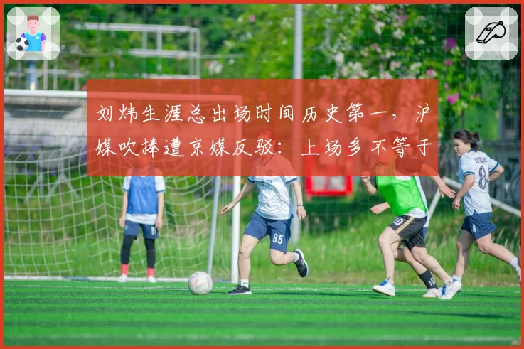 刘炜生涯总出场时间历史第一，沪媒吹捧遭京媒反驳：上场多不等于贡献大