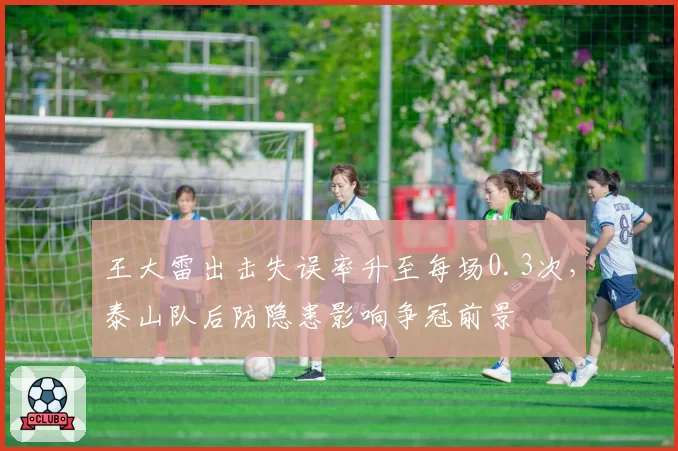 王大雷出击失误率升至每场0.3次，泰山队后防隐患影响争冠前景