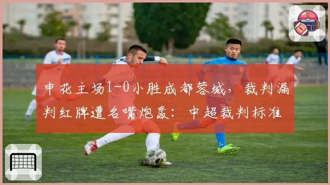 申花主场1-0小胜成都蓉城，裁判漏判红牌遭名嘴炮轰：中超裁判标准何时统一？