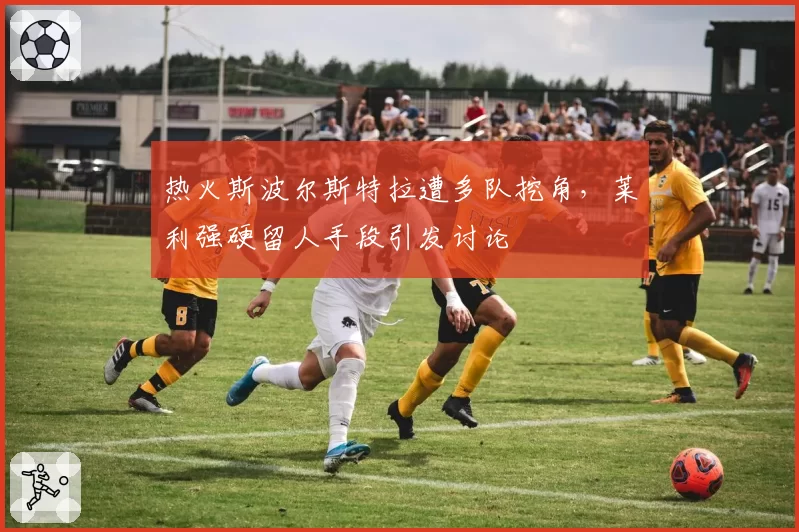 热火斯波尔斯特拉遭多队挖角，莱利强硬留人手段引发讨论
