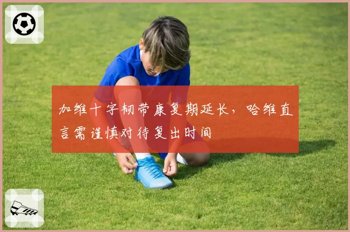 加维十字韧带康复期延长，哈维直言需谨慎对待复出时间