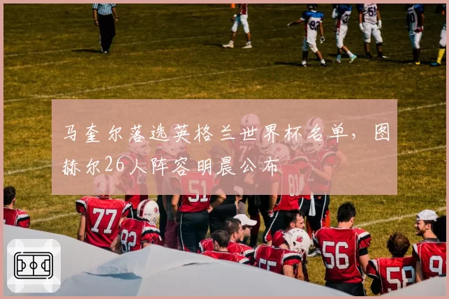 马奎尔落选英格兰世界杯名单，图赫尔26人阵容明晨公布