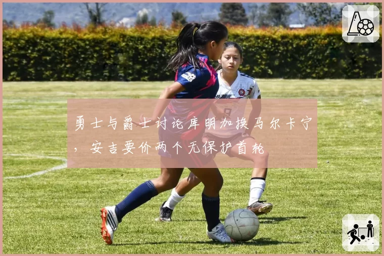 勇士与爵士讨论库明加换马尔卡宁，安吉要价两个无保护首轮
