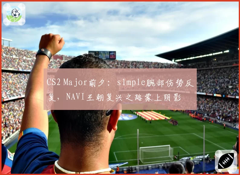 CS2 Major前夕：s1mple腕部伤势反复，NAVI王朝复兴之路蒙上阴影