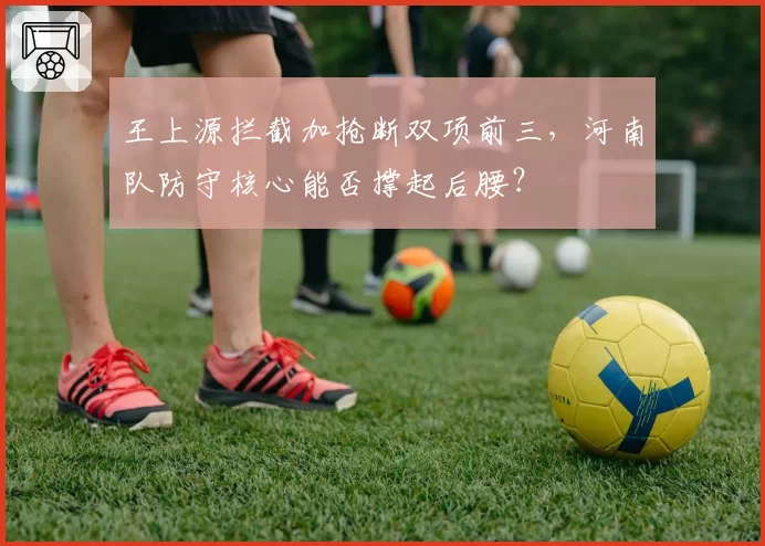 王上源拦截加抢断双项前三,河南队防守核心能否撑起后腰?
