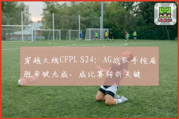 穿越火线CFPL S24:AG战队手枪局胜率破九成,成比赛转折关键