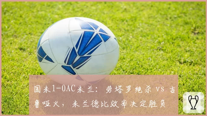 国米1-0AC米兰：劳塔罗绝杀 vs 吉鲁哑火，米兰德比效率决定胜负