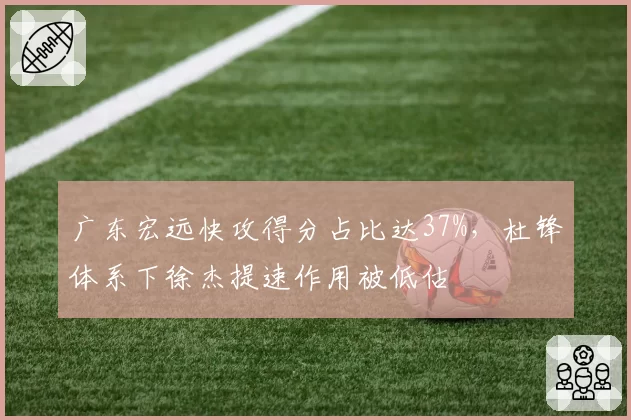 广东宏远快攻得分占比达37%，杜锋体系下徐杰提速作用被低估