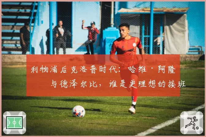 利物浦后克洛普时代：哈维·阿隆索与德泽尔比，谁是更理想的接班人？