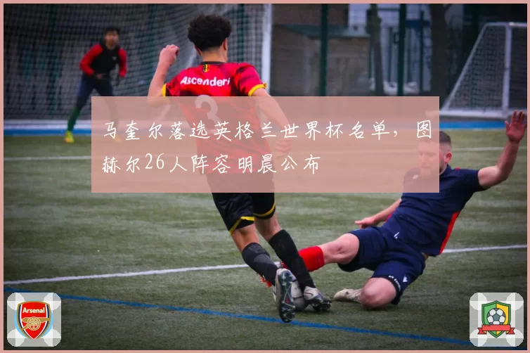 马奎尔落选英格兰世界杯名单，图赫尔26人阵容明晨公布