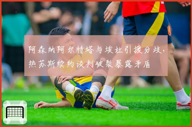 阿森纳阿尔特塔与埃杜引援分歧，热苏斯续约谈判破裂暴露矛盾