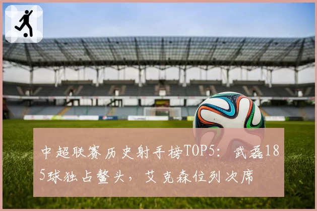 中超联赛历史射手榜TOP5：武磊185球独占鳌头，艾克森位列次席