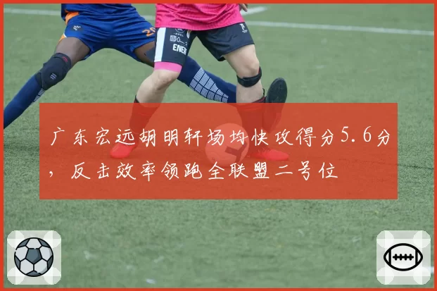 广东宏远胡明轩场均快攻得分5.6分，反击效率领跑全联盟二号位