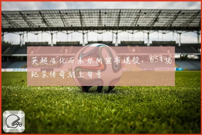 英超活化石米尔纳宣布退役，654场纪录传奇划上句号