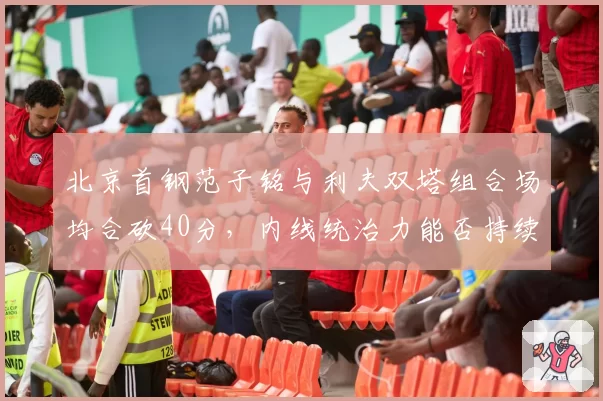 北京首钢范子铭与利夫双塔组合场均合砍40分，内线统治力能否持续？