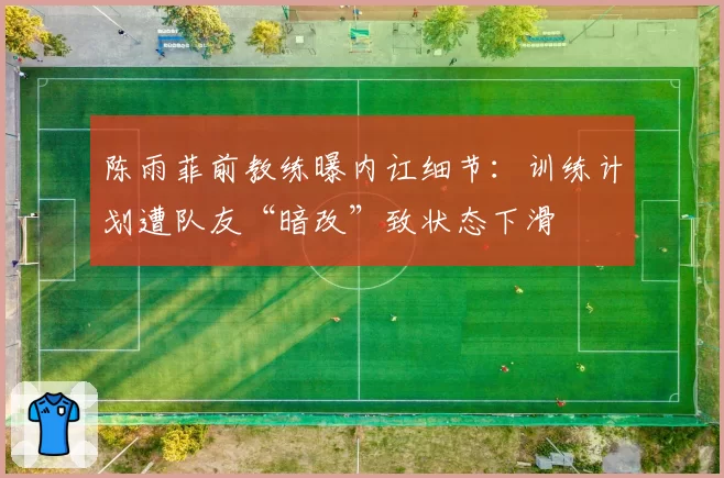 陈雨菲前教练曝内讧细节：训练计划遭队友“暗改”致状态下滑