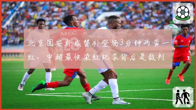 北京国安朴成替补登场3分钟两黄一红，中超最快染红纪录背后是裁判尺度不一