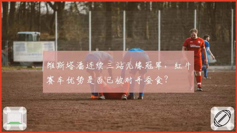 维斯塔潘连续三站无缘冠军，红牛赛车优势是否已被对手蚕食？