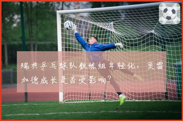 瑞典乒乓球队教练组年轻化，莫雷加德成长是否受影响？