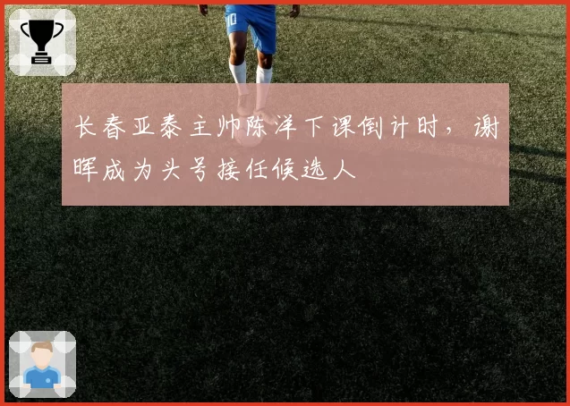 长春亚泰主帅陈洋下课倒计时，谢晖成为头号接任候选人